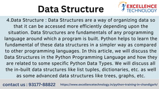 4.Data Structure : Data Structures are a way of organizing data so
that it can be accessed more efficiently depending upon the
situation. Data Structures are fundamentals of any programming
language around which a program is built. Python helps to learn the
fundamental of these data structures in a simpler way as compared
to other programming languages. In this article, we will discuss the
Data Structures in the Python Programming Language and how they
are related to some specific Python Data Types. We will discuss all
the in-built data structures like list tuples, dictionaries, etc. as well
as some advanced data structures like trees, graphs, etc.
Data Structure
https://www.excellencetechnology.in/python-training-in-chandigarh/
contact us : 93177-88822
 