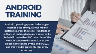 ANDROID
TRAINING
Android operating system is the largest
installed base among various mobile
platforms across the globe. Hundreds of
millions of mobile devices are powered by
Android in more than 190 countries of the
world. It conquered around 71% of the
global market share by the end of 2021,
and this trend is growing bigger every
other day.
 