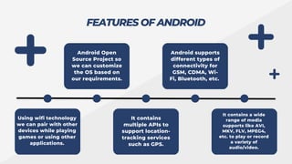 FEATURES OF ANDROID
Using wifi technology
we can pair with other
devices while playing
games or using other
applications.
Android Open
Source Project so
we can customize
the OS based on
our requirements.
Android supports
different types of
connectivity for
GSM, CDMA, Wi-
Fi, Bluetooth, etc.
It contains
multiple APIs to
support location-
tracking services
such as GPS.
It contains a wide
range of media
supports like AVI,
MKV, FLV, MPEG4,
etc. to play or record
a variety of
audio/video.
 