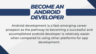 BECOME AN
ANDROID
DEVELOPER
Android development is a fast-emerging career
prospect as the pathway to becoming a successful and
accomplished android developer is relatively easier
when compared to using other platforms for app
development.
 