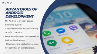 ADVANTAGES OF
ANDROID
DEVELOPMENT
The Android is an open-source
Operating system
It provides support for virtual reality
or 2D/3D Graphics.
Fragmentation gives more power to
Android Applications.
· This means the application can run
two activities on a single screen.
 