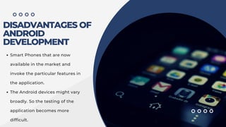 DISADVANTAGES OF
ANDROID
DEVELOPMENT
Smart Phones that are now
available in the market and
invoke the particular features in
the application.
The Android devices might vary
broadly. So the testing of the
application becomes more
difficult.
 