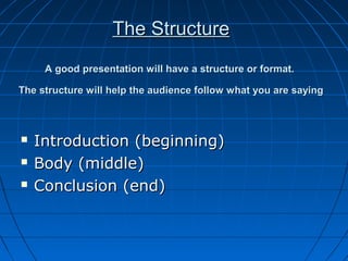 The StructureThe Structure
A good presentation will have a structure or format.A good presentation will have a structure or format.
The structure will help the audience follow what you are sayingThe structure will help the audience follow what you are saying
 Introduction (beginning)Introduction (beginning)
 Body (middle)Body (middle)
 Conclusion (end)Conclusion (end)
 