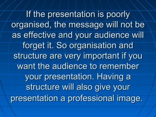 If the presentation is poorlyIf the presentation is poorly
organised, the message will not beorganised, the message will not be
as effective and your audience willas effective and your audience will
forget it. So organisation andforget it. So organisation and
structure are very important if youstructure are very important if you
want the audience to rememberwant the audience to remember
your presentation. Having ayour presentation. Having a
structure will also give yourstructure will also give your
presentation a professional image.presentation a professional image.
 