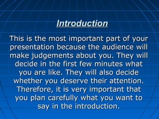 IntroductionIntroduction
This is the most important part of yourThis is the most important part of your
presentation because the audience willpresentation because the audience will
make judgements about you. They willmake judgements about you. They will
decide in the first few minutes whatdecide in the first few minutes what
you are like. They will also decideyou are like. They will also decide
whether you deserve their attention.whether you deserve their attention.
Therefore, it is very important thatTherefore, it is very important that
you plan carefully what you want toyou plan carefully what you want to
say in the introduction.say in the introduction.
 