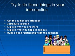 Try to do these things in yourTry to do these things in your
introductionintroduction
 Get the audience’s attentionGet the audience’s attention
 Introduce yourselfIntroduce yourself
 Explain why you are thereExplain why you are there
 Explain what you hope to achieveExplain what you hope to achieve
 Build a good relationship with the audienceBuild a good relationship with the audience
 