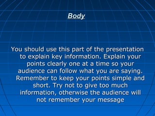 BodyBody
You should use this part of the presentationYou should use this part of the presentation
to explain key information. Explain yourto explain key information. Explain your
points clearly one at a time so yourpoints clearly one at a time so your
audience can follow what you are saying.audience can follow what you are saying.
Remember to keep your points simple andRemember to keep your points simple and
short. Try not to give too muchshort. Try not to give too much
information, otherwise the audience willinformation, otherwise the audience will
not remember your messagenot remember your message
 