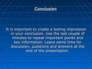 ConclusionConclusion
It is important to create a lasting impressionIt is important to create a lasting impression
in your conclusion. Use the last couple ofin your conclusion. Use the last couple of
minutes to repeat important points andminutes to repeat important points and
key information. Leave some time forkey information. Leave some time for
discussion, questions and answers at thediscussion, questions and answers at the
end of the presentationend of the presentation
 