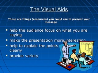 The Visual AidsThe Visual Aids
These are things (resources) you could use to present yourThese are things (resources) you could use to present your
messagemessage
 help the audience focus on what you arehelp the audience focus on what you are
sayingsaying
 make the presentation more interestingmake the presentation more interesting
 help to explain the points you make morehelp to explain the points you make more
clearlyclearly
 provide varietyprovide variety
 
