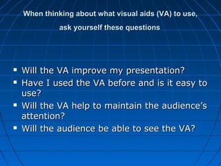 When thinking about what visual aids (VA) to use,When thinking about what visual aids (VA) to use,
ask yourself these questionsask yourself these questions
 Will the VA improve my presentation?Will the VA improve my presentation?
 Have I used the VA before and is it easy toHave I used the VA before and is it easy to
use?use?
 Will the VA help to maintain the audience’sWill the VA help to maintain the audience’s
attention?attention?
 Will the audience be able to see the VA?Will the audience be able to see the VA?
 