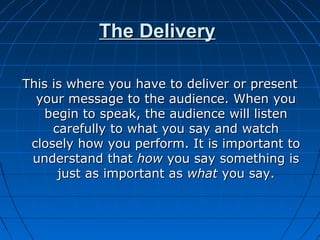The DeliveryThe Delivery
This is where you have to deliver or presentThis is where you have to deliver or present
your message to the audience. When youyour message to the audience. When you
begin to speak, the audience will listenbegin to speak, the audience will listen
carefully to what you say and watchcarefully to what you say and watch
closely how you perform. It is important toclosely how you perform. It is important to
understand thatunderstand that howhow you say something isyou say something is
just as important asjust as important as whatwhat you say.you say.
 