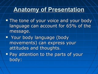 Anatomy of PresentationAnatomy of Presentation
 The tone of your voice and your bodyThe tone of your voice and your body
language can account for 65% of thelanguage can account for 65% of the
message.message.
 Your body language (bodyYour body language (body
movements) can express yourmovements) can express your
attitudes and thoughts.attitudes and thoughts.
 Pay attention to the parts of yourPay attention to the parts of your
body:body:
 