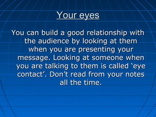 Your eyesYour eyes
You can build a good relationship withYou can build a good relationship with
the audience by looking at themthe audience by looking at them
when you are presenting yourwhen you are presenting your
message. Looking at someone whenmessage. Looking at someone when
you are talking to them is called ‘eyeyou are talking to them is called ‘eye
contact’. Don’t read from your notescontact’. Don’t read from your notes
all the time.all the time.
 