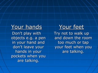 Your handsYour hands
Don’t play withDon’t play with
objects e.g. a penobjects e.g. a pen
in your hand andin your hand and
don’t leave yourdon’t leave your
hands in yourhands in your
pockets when youpockets when you
are talking.are talking.
Your feetYour feet
Try not to walk upTry not to walk up
and down the roomand down the room
too much or taptoo much or tap
your feet when youyour feet when you
are talking.are talking.
 