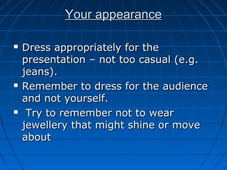 Your appearanceYour appearance
 Dress appropriately for theDress appropriately for the
presentation – not too casual (e.g.presentation – not too casual (e.g.
jeans).jeans).
 Remember to dress for the audienceRemember to dress for the audience
and not yourself.and not yourself.
 Try to remember not to wearTry to remember not to wear
jewellery that might shine or movejewellery that might shine or move
aboutabout
 