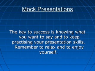 Mock PresentationsMock Presentations
The key to success is knowing whatThe key to success is knowing what
you want to say and to keepyou want to say and to keep
practising your presentation skills.practising your presentation skills.
Remember to relax and to enjoyRemember to relax and to enjoy
yourself.yourself.
 