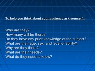 To help you think about your audience ask yourself...To help you think about your audience ask yourself...
Who are they?Who are they?
How many will be there?How many will be there?
Do they have any prior knowledge of the subject?Do they have any prior knowledge of the subject?
What are their age, sex, and level of ability?What are their age, sex, and level of ability?
Why are they there?Why are they there?
What are their needs?What are their needs?
What do they need to know?What do they need to know?
 