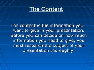 The ContentThe Content
The content is the information youThe content is the information you
want to give in your presentation.want to give in your presentation.
Before you can decide on how muchBefore you can decide on how much
information you need to give, youinformation you need to give, you
must research the subject of yourmust research the subject of your
presentation thoroughlypresentation thoroughly
 