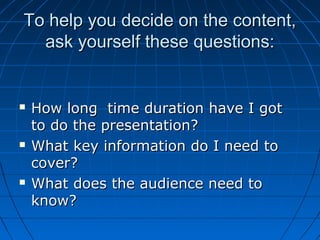 To help you decide on the content,To help you decide on the content,
ask yourself these questions:ask yourself these questions:
 How long time duration have I gotHow long time duration have I got
to do the presentation?to do the presentation?
 What key information do I need toWhat key information do I need to
cover?cover?
 What does the audience need toWhat does the audience need to
know?know?
 