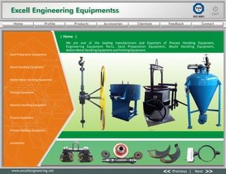 Excell Engineering EquipmentssExcell Engineering Equipmentss EXITEXIT
<< >>Previous Next
TÜV
SÜD
ISO 9001
www.excellengineering.net
| Home |
We are one of the leading manufacturers and Exporters of Process Handling Equipment,
Engineering Equipment Parts, Sand Preparation Equipment, Mould Handling Equipment,
Molten Metal Handling Equipment and Fettling Equipment.
<< >>Previous Next
Home Profile Products Accessories Clientele Feedback Contact
Sand Preparation Equipments
Mould Handling Equipment
Molten Metal Handling Equipment
Fettling Equipment
Material Handling Equipment
Process Equipment
Process Handling Equipment
Accessories
 