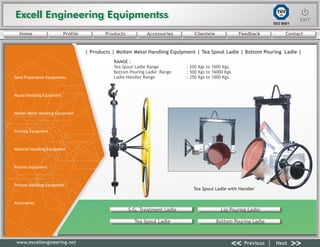 Excell Engineering EquipmentssExcell Engineering Equipmentss EXITEXIT
<< >>Previous Next
TÜV
SÜD
ISO 9001
www.excellengineering.net
| Products | Molten Metal Handling Equipment | Tea Spout Ladle | Bottom Pouring Ladle |
Tea Spout Ladle with Handler
RANGE :
Tea Spout Ladle Range : 250 Kgs to 1000 Kgs.
Bottom Pouring Ladle Range : 500 Kgs to 16000 Kgs.
Ladle Handler Range : 250 Kgs to 1000 Kgs.
S.G. Treatment Ladle Lip Pouring Ladle
Tea Spout Ladle Bottom Pouring Ladle
<< >>Previous Next
Home Profile Products Accessories Clientele Feedback Contact
Sand Preparation Equipments
Mould Handling Equipment
Molten Metal Handling Equipment
Fettling Equipment
Material Handling Equipment
Process Equipment
Process Handling Equipment
Accessories
 