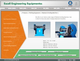 Excell Engineering EquipmentssExcell Engineering Equipmentss EXITEXIT
<< >>Previous Next
TÜV
SÜD
ISO 9001
www.excellengineering.net
| Products | Fettling Equipment | Pedestal Grinding Machine |
We offer to our clients a wide range of Pedestal Grinding Machines that
is ideal for heavy duty jobs in forging industries & foundries.
Motor : 7.5 / 10 / 15 HP
Wheel Size :
400 mm x 50.8 mm x 50 mm
400 mm x 127 mm x 50 mm
400 mm x 152.4 mm x 65 mm
Knockout Machine Shake Out Grid
Pedestal Grinding Machine Swing Grinding Machine Cut-Off Machine
<< >>Previous Next
Home Profile Products Accessories Clientele Feedback Contact
Sand Preparation Equipments
Mould Handling Equipment
Molten Metal Handling Equipment
Fettling Equipment
Material Handling Equipment
Process Equipment
Process Handling Equipment
Accessories
 