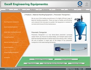 Excell Engineering EquipmentssExcell Engineering Equipmentss EXITEXIT
<< >>Previous Next
TÜV
SÜD
ISO 9001
www.excellengineering.net
| Products | Material Handling Equipment | Pneumatic Transporter|
We are one of the leading manufacturers of a highly efficient range of
Material Handling equipment. These are easy to handle and efficiently
carry material from one place to another. Our equipment is resistant to
corrosion and is known for low maintenance.
Pneumatic Transporter is a true dense-phase pneumatic conveying
system which, by virtue of its unique design, can transport sand or other
bulk free flowing materials in a dense mass at low velocity, with / without
the aid of boosters. A major part of the design of any pneumatic
transporter is the vessel sealing mechanism.
Pneumatic Transporter
Pneumatic Transporter Chain Conveyors
Belt Conveyors Bail Arm for Bottom Pouring Ladle Conveyor Rollers
<< >>Previous Next
Home Profile Products Accessories Clientele Feedback Contact
Sand Preparation Equipments
Mould Handling Equipment
Molten Metal Handling Equipment
Fettling Equipment
Material Handling Equipment
Process Equipment
Process Handling Equipment
Accessories
 