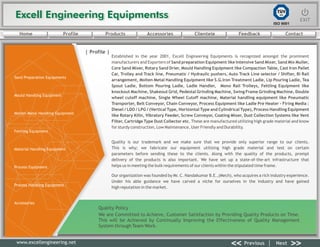 Excell Engineering EquipmentssExcell Engineering Equipmentss EXITEXIT
<< >>Previous Next
TÜV
SÜD
ISO 9001
www.excellengineering.net
| Profile |
Established in the year 2001, Excell Engineering Equipments is recognized amongst the prominent
manufacturers and Exporters of Sand preparation Equipment like Intensive Sand Mixer, Sand Mix Muller,
Core Sand Mixer, Rotary Sand Drier, Mould Handling Equipment like Compaction Table, Cast Iron Pallet
Car, Trolley and Track line, Pneumatic / Hydraulic pushers, Auto Track Line selector / Shifter, Bi Rail
arrangement, Molten Metal Handling Equipment like S.G.Iron Treatment Ladle, Lip Pouring Ladle, Tea
Spout Ladle, Bottom Pouring Ladle, Ladle Handler, Mono Rail Trolleys, Fettling Equipment like
knockout Machine, Shakeout Grid, Pedestal Grinding Machine, Swing Frame Grinding Machine, Double
wheel cutoff machine, Single Wheel Cutoff machine, Material handling equipment like Pneumatic
Transporter, Belt Conveyor, Chain Conveyor, Process Equipment like Ladle Pre Heater - Firing Media :
Diesel / LDO / LPG / (Vertical Type, Horizontal Type and Cylindrical Type), Process Handling Equipment
like Rotary Kilin, Vibratory Feeder, Screw Conveyor, Coating Mixer, Dust Collection Systems like Vent
Filter, Cartridge Type Dust Collector etc. These are manufactured utilizing high grade material and know
for sturdy construction, Low Maintenance, User Friendly and Durability.
Quality is our trademark and we make sure that we provide only superior range to our clients.
This is why; we fabricate our equipment utilizing high grade material and test on certain
parameters before sending these to the clients. Along with the quality of the products, prompt
delivery of the products is also important. We have set up a state-of-the-art infrastructure that
helps us in meeting the bulk requirements of our clients within the stipulated time frame.
Our organization was founded by Mr. C. Nandakumar B.E.,(Mech), who acquires a rich industry experience.
Under his able guidance we have carved a niche for ourselves in the industry and have gained
high reputation in the market.
Quality Policy
We are Committed to Achieve, Customer Satisfaction by Providing Quality Products on Time.
This will be Achieved by Continually Improving the Effectiveness of Quality Management
System through Team Work.
<< >>Previous Next
Home Profile Products Accessories Clientele Feedback Contact
Sand Preparation Equipments
Mould Handling Equipment
Molten Metal Handling Equipment
Fettling Equipment
Material Handling Equipment
Process Equipment
Process Handling Equipment
Accessories
 