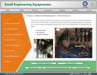 Excell Engineering EquipmentssExcell Engineering Equipmentss EXITEXIT
<< >>Previous Next
TÜV
SÜD
ISO 9001
www.excellengineering.net
| Products | Material Handling Equipment | Chain Conveyors|
These chain conveyors generally have double or triple strands of chains running over fabricated
frames. These are often used in conjunction with roller conveyors, handling cartons, bins, warehouses
etc. A chain conveyor provides good positive drive and is an economical form of transportation of
goods.
• Fine Conveyer
• Oil Conveyor
• Portable Conveyor
Pneumatic Transporter Chain Conveyors
Belt Conveyors Bail Arm for Bottom Pouring Ladle Conveyor Rollers
<< >>Previous Next
Home Profile Products Accessories Clientele Feedback Contact
Sand Preparation Equipments
Mould Handling Equipment
Molten Metal Handling Equipment
Fettling Equipment
Material Handling Equipment
Process Equipment
Process Handling Equipment
Accessories
 