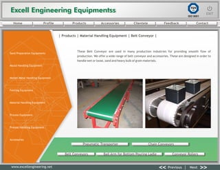 Excell Engineering EquipmentssExcell Engineering Equipmentss EXITEXIT
<< >>Previous Next
TÜV
SÜD
ISO 9001
www.excellengineering.net
| Products | Material Handling Equipment | Belt Conveyor |
These Belt Conveyor are used in many production industries for providing smooth flow of
production. We offer a wide range of belt conveyor and accessories. These are designed in order to
handle wet or loose, sand and heavy bulk of grain materials.
Pneumatic Transporter Chain Conveyors
Belt Conveyors Bail Arm for Bottom Pouring Ladle Conveyor Rollers
<< >>Previous Next
Home Profile Products Accessories Clientele Feedback Contact
Sand Preparation Equipments
Mould Handling Equipment
Molten Metal Handling Equipment
Fettling Equipment
Material Handling Equipment
Process Equipment
Process Handling Equipment
Accessories
 