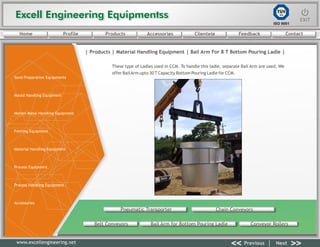 Excell Engineering EquipmentssExcell Engineering Equipmentss EXITEXIT
<< >>Previous Next
TÜV
SÜD
ISO 9001
www.excellengineering.net
| Products | Material Handling Equipment | Bail Arm For 8 T Bottom Pouring Ladle |
These type of Ladles used in CCM. To handle this ladle, separate Bail Arm are used. We
offer BailArm upto 30 T Capacity Bottom Pouring Ladle for CCM.
Pneumatic Transporter Chain Conveyors
Belt Conveyors Bail Arm for Bottom Pouring Ladle Conveyor Rollers
<< >>Previous Next
Home Profile Products Accessories Clientele Feedback Contact
Sand Preparation Equipments
Mould Handling Equipment
Molten Metal Handling Equipment
Fettling Equipment
Material Handling Equipment
Process Equipment
Process Handling Equipment
Accessories
 