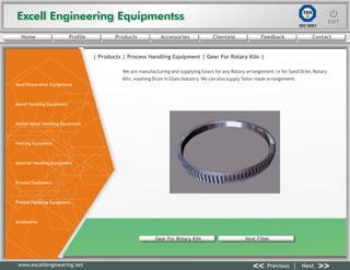 Excell Engineering EquipmentssExcell Engineering Equipmentss EXITEXIT
<< >>Previous Next
TÜV
SÜD
ISO 9001
www.excellengineering.net
| Products | Process Handling Equipment | Gear For Rotary Kiln |
We are manufacturing and supplying Gears for any Rotary arrangement i e for Sand Drier, Rotary
Kiln, washing Drum in Glass Industry. We can also supply Tailor made arrangement.
Gear For Rotary Kiln Vent Filter
<< >>Previous Next
Home Profile Products Accessories Clientele Feedback Contact
Sand Preparation Equipments
Mould Handling Equipment
Molten Metal Handling Equipment
Fettling Equipment
Material Handling Equipment
Process Equipment
Process Handling Equipment
Accessories
 