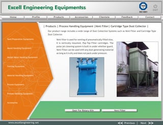 Excell Engineering EquipmentssExcell Engineering Equipmentss EXITEXIT
<< >>Previous Next
TÜV
SÜD
ISO 9001
www.excellengineering.net
| Products | Process Handling Equipment |Vent Filter| Cartridge Type Dust Collector |
Our product range includes a wide range of Dust Collection Systems such as Vent Filter and Cartridge Type
Dust Collector.
Vent filter is used for venting of pneumatically filled silos.
It is vertically mounted, Pop-Top Filter cartridges. The
pulse jet cleaning system is built in under whether guard.
Vent-Filter can be used with any dust generating material
as long as it is dry and does not pack under pressure.
Gear For Rotary Kiln Vent Filter
<< >>Previous Next
Home Profile Products Accessories Clientele Feedback Contact
Sand Preparation Equipments
Mould Handling Equipment
Molten Metal Handling Equipment
Fettling Equipment
Material Handling Equipment
Process Equipment
Process Handling Equipment
Accessories
 