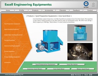 Excell Engineering EquipmentssExcell Engineering Equipmentss EXITEXIT
<< >>Previous Next
TÜV
SÜD
ISO 9001
www.excellengineering.net
| Products | Sand Preparation Equipments | Core Sand Mixer |
Core Sand Mixer used in Grey Iron, S.G.IRon foundries to produce Core from New Sand. This machine
is also used in Steel Foundry to mix New Sand as well as reclamation sand. We offer from 50 Kgs /
Batch capacity to 1000 Kgs / Batch Mixer. It is also Called as Sand Mixer.
Sand Preparation Equipment Sand Mix Muller
Intensive Sand Mixers Core Sand Mixer Rotary Sand Dryer
<< >>Previous Next
Home Profile Products Accessories Clientele Feedback Contact
Sand Preparation Equipments
Mould Handling Equipment
Molten Metal Handling Equipment
Fettling Equipment
Material Handling Equipment
Process Equipment
Process Handling Equipment
Accessories
 