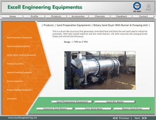 Excell Engineering EquipmentssExcell Engineering Equipmentss EXITEXIT
<< >>Previous Next
TÜV
SÜD
ISO 9001
www.excellengineering.net
| Products | RotarySand Preparation Equipments | Sand Dryer With Burner & Pumping Unit |
This is a drum like structure that generates controlled heat and dries the wet sand used in industrial
processes. With best suited material and low noise feature, the drier executes the drying process
faster and with all the efficiency.
Range : 1 TPH to 5 TPH
Sand Preparation Equipment Sand Mix Muller
Intensive Sand Mixers Core Sand Mixer Rotary Sand Dryer
<< >>Previous Next
Home Profile Products Accessories Clientele Feedback Contact
Sand Preparation Equipments
Mould Handling Equipment
Molten Metal Handling Equipment
Fettling Equipment
Material Handling Equipment
Process Equipment
Process Handling Equipment
Accessories
 