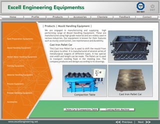 Excell Engineering EquipmentssExcell Engineering Equipmentss EXITEXIT
<< >>Previous Next
TÜV
SÜD
ISO 9001
www.excellengineering.net
| Products | Mould Handling Equipment |
We are engaged in manufacturing and supplying high
performing range of Mould Handling Equipment. These are
manufactured using high grade material and are widely used in
various industries. Our equipment is known for their features
such as sturdy construction, low maintenance and durability.
Cast Iron Pallet Car
This Cast Iron Pallet Car is used to shift the mould from
one place to other. It is manufactured of several series of
metallurgical wagons of different types. It has special
size width and length can be made. The Pallet car is used
to transport molding flask in the molding line. The
company produces and designs according to its drawings.
Compaction Table Cast Iron Pallet Car
<< >>Previous Next
Pallet Car & Compaction Table Coating Mixer Machine
Home Profile Products Accessories Clientele Feedback Contact
Sand Preparation Equipments
Mould Handling Equipment
Molten Metal Handling Equipment
Fettling Equipment
Material Handling Equipment
Process Equipment
Process Handling Equipment
Accessories
 