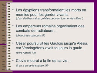 Les égyptiens transformaient les morts en momies pour les garder vivants...  (c'est d’ailleurs ainsi qu’elles peuvent tourner des films !) Les empereurs romains organisaient des combats de radiateurs ...  (chauds les combats !!!!)   César poursuivit les Gaulois jusqu'à Alésia, car Vercingétorix avait toujours la gaule ...  (Vive Astérix !!!!)   Clovis mourut à la fin de sa vie ...  (il en a eu de la chance !!!!)   