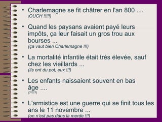 Charlemagne se fit châtrer en l'an 800 ....  ( OUCH !!!!!)   Quand les paysans avaient payé leurs impôts, ça leur faisait un gros trou aux bourses ...  (ça vaut bien Charlemagne !!!)   La mortalité infantile était très élevée, sauf chez les vieillards ...  (ils ont du pot, eux !!!)   Les enfants naissaient souvent en bas âge ....  (?!?!?)   L'armistice est une guerre qui se finit tous les ans le 11 novembre ...  (on n’est pas dans la merde !!!)   
