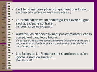 Un kilo de mercure pèse pratiquement une tonne ...  (va falloir faire gaffe avec nos thermomètres !) La climatisation est un chauffage froid avec du gaz, sauf que c'est le contraire ...  (là, c'est moi qui ne suis pas !)   Autrefois les chinois n'avaient pas d'ordinateur car ils comptaient avec leurs boules ...  (je savais qu'ils étaient particulièrement intelligents mais pas à ce point là quand même !!! Y en a qui feraient bien de faire pareil chez nous...)   Les fables de La Fontaine sont si anciennes qu'on ignore le nom de l'auteur ...  (ben tiens !!!!)   
