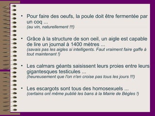 Pour faire des oeufs, la poule doit être fermentée par un coq ...  (au vin, naturellement !!!)   Grâce à la structure de son oeil, un aigle est capable de lire un journal à 1400 mètres ...  (savais pas les aigles si intelligents. Faut vraiment faire gaffe à tout maintenant !)   Les calmars géants saisissent leurs proies entre leurs gigantesques testicules ...  (heureusement que l'on n'en croise pas tous les jours !!!)   Les escargots sont tous des homosexuels ...  (certains ont même publié les bans à la Mairie de Bègles !)   