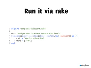 Run it via rake

1   require 'simplabs/excellent/rake'
2
3   desc 'Analyse the Excellent source with itself.'
4   Simplabs::Excellent::Rake::ExcellentTask.new(:excellent) do |t|
5     t.html = 'doc/excellent.html'
6     t.paths = ['lib']
7   end
 
