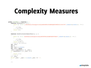 Complexity Measures
global.checkEmail = function(e) {
    function checkChars(s, i, l) {
        while (i < l && "_-abcdefghijklmnopqrstuvwxyzABCDEFGHIJKLMNOPQRSTUVWXYZ0123456789".indexOf(s.charAt(i)) != -1)
        {
            i = ++i;
        } // end while
        return (i);
    }
 
    function checkFirstLevelDomainChars(s, i, l)
    {
        while (i < l && "abcdefghijklmnopqrstuvwxyzABCDEFGHIJKLMNOPQRSTUVWXYZ".indexOf(s.charAt(j)) != -1)
        {
            i = ++i;
        } // end while
        return (i == l);
    } // End of the function
    var _loc1;
    var j;
    var _loc2 = e.length;
    var _loc4 = false;
    _loc1 = checkChars(e, 0, _loc2);
    if (checkChars(e, 0, _loc2) == 0)
    {
        return (-1);
    } // end if
    j = _loc1;
    while (_loc1 < _loc2 && e.charAt(_loc1) == ".")
    {

    ...
 