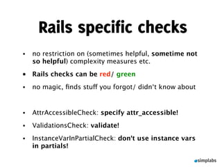Rails specific checks
•   no restriction on (sometimes helpful, sometime not
    so helpful) complexity measures etc.
•   Rails checks can be red/ green
•   no magic, ﬁnds stuff you forgot/ didn‘t know about


•   AttrAccessibleCheck: specify attr_accessible!
•   ValidationsCheck: validate!
•   InstanceVarInPartialCheck: don‘t use instance vars
    in partials!
 