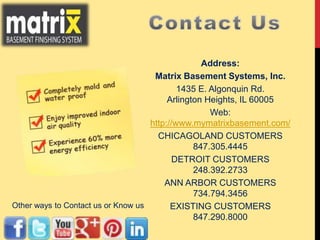 Address:
Matrix Basement Systems, Inc.
1435 E. Algonquin Rd.
Arlington Heights, IL 60005
Web:
http://www.mymatrixbasement.com/
CHICAGOLAND CUSTOMERS
847.305.4445
DETROIT CUSTOMERS
248.392.2733
ANN ARBOR CUSTOMERS
734.794.3456
EXISTING CUSTOMERS
847.290.8000
Other ways to Contact us or Know us
 