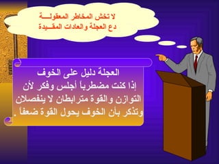 ‫ل تخش المخاطر المعقولــــة‬
      ‫دع العجلة والعادات المقـــيدة‬




       ‫العجلة دليل على الخوف‬
    ‫إذا كنت مضطرب ً أجلس وفكر لن‬
                  ‫ا‬
 ‫التوازن والقوة مترابطان ل ينفصلن‬
‫وتذكر بأن الخوف يحول القوة ضعف ً .‬
  ‫ا‬
 