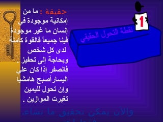 ‫حقيقة : ما من‬
    ‫إمكانية موجودة في‬
‫إنسان ما غير موجودة‬
‫فينا جميع ً فالقوة كامنة‬
              ‫ا‬
        ‫لدى كل شخص‬
   ‫وبحاجة إلى تحفيز .‬
   ‫فالصفر إذا كان علي‬
   ‫اليسارأصبح هامشيا‬
       ‫وإن تحول لليمين‬
      ‫تغيرت الموازين .‬
     ‫والن يمكن تحقيق ما تشاء.‬
 