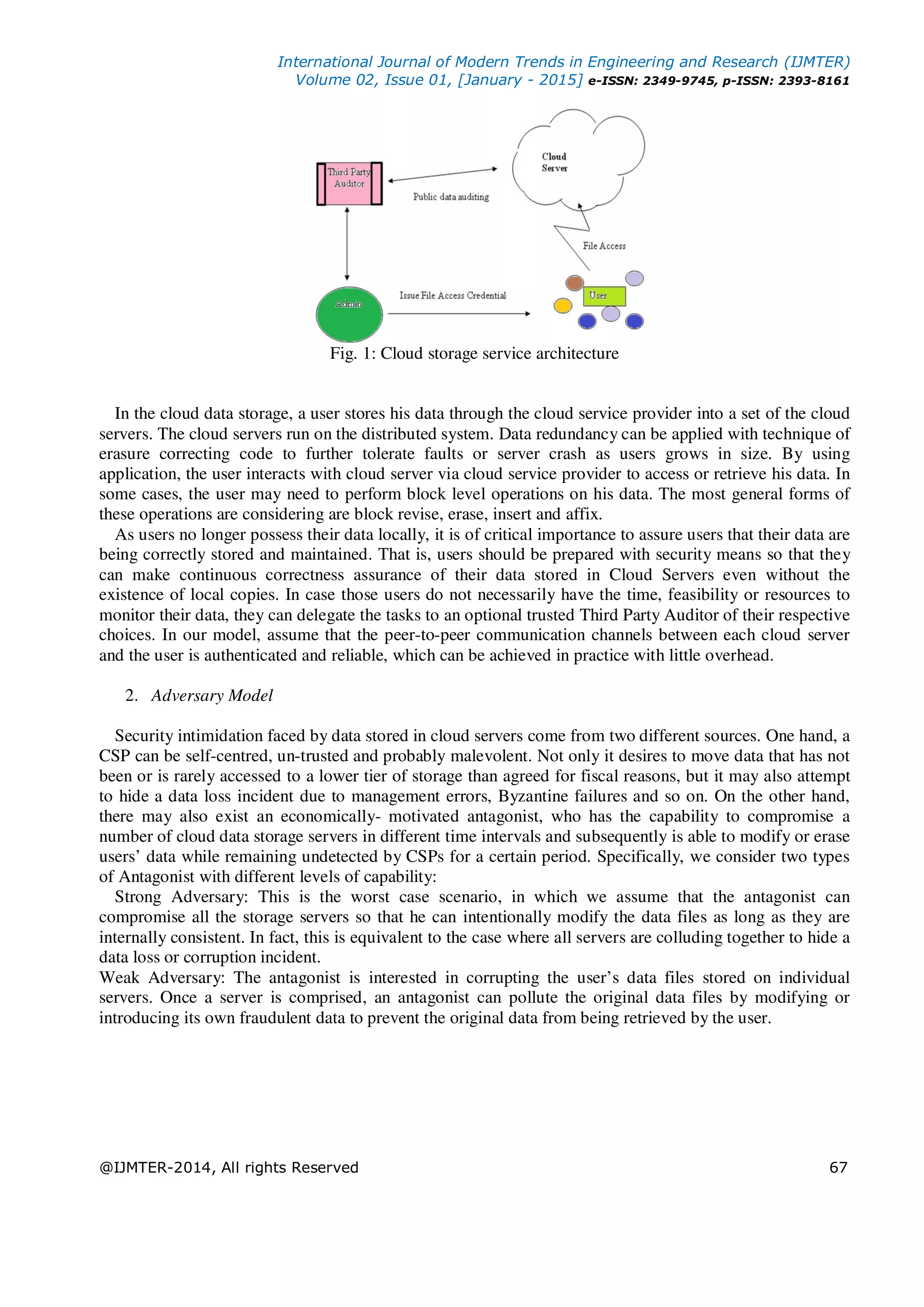 International Journal of Modern Trends in Engineering and Research (IJMTER)
Volume 02, Issue 01, [January - 2015] e-ISSN: 2349-9745, p-ISSN: 2393-8161
@IJMTER-2014, All rights Reserved 67
Fig. 1: Cloud storage service architecture
In the cloud data storage, a user stores his data through the cloud service provider into a set of the cloud
servers. The cloud servers run on the distributed system. Data redundancy can be applied with technique of
erasure correcting code to further tolerate faults or server crash as users grows in size. By using
application, the user interacts with cloud server via cloud service provider to access or retrieve his data. In
some cases, the user may need to perform block level operations on his data. The most general forms of
these operations are considering are block revise, erase, insert and affix.
As users no longer possess their data locally, it is of critical importance to assure users that their data are
being correctly stored and maintained. That is, users should be prepared with security means so that they
can make continuous correctness assurance of their data stored in Cloud Servers even without the
existence of local copies. In case those users do not necessarily have the time, feasibility or resources to
monitor their data, they can delegate the tasks to an optional trusted Third Party Auditor of their respective
choices. In our model, assume that the peer-to-peer communication channels between each cloud server
and the user is authenticated and reliable, which can be achieved in practice with little overhead.
2. Adversary Model
Security intimidation faced by data stored in cloud servers come from two different sources. One hand, a
CSP can be self-centred, un-trusted and probably malevolent. Not only it desires to move data that has not
been or is rarely accessed to a lower tier of storage than agreed for fiscal reasons, but it may also attempt
to hide a data loss incident due to management errors, Byzantine failures and so on. On the other hand,
there may also exist an economically- motivated antagonist, who has the capability to compromise a
number of cloud data storage servers in different time intervals and subsequently is able to modify or erase
users’ data while remaining undetected by CSPs for a certain period. Specifically, we consider two types
of Antagonist with different levels of capability:
Strong Adversary: This is the worst case scenario, in which we assume that the antagonist can
compromise all the storage servers so that he can intentionally modify the data files as long as they are
internally consistent. In fact, this is equivalent to the case where all servers are colluding together to hide a
data loss or corruption incident.
Weak Adversary: The antagonist is interested in corrupting the user’s data files stored on individual
servers. Once a server is comprised, an antagonist can pollute the original data files by modifying or
introducing its own fraudulent data to prevent the original data from being retrieved by the user.
 