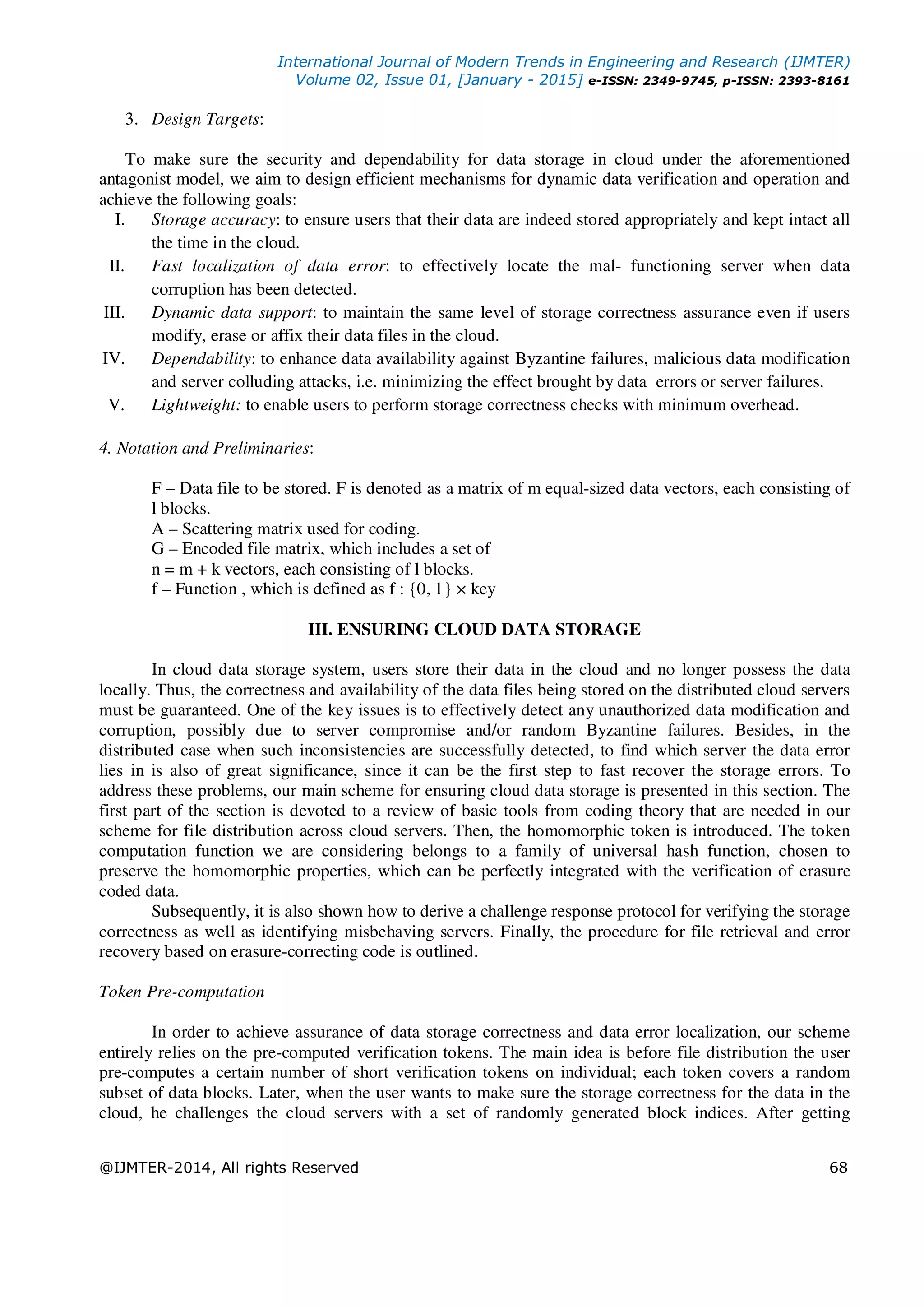 International Journal of Modern Trends in Engineering and Research (IJMTER)
Volume 02, Issue 01, [January - 2015] e-ISSN: 2349-9745, p-ISSN: 2393-8161
@IJMTER-2014, All rights Reserved 68
3. Design Targets:
To make sure the security and dependability for data storage in cloud under the aforementioned
antagonist model, we aim to design efficient mechanisms for dynamic data verification and operation and
achieve the following goals:
I. Storage accuracy: to ensure users that their data are indeed stored appropriately and kept intact all
the time in the cloud.
II. Fast localization of data error: to effectively locate the mal- functioning server when data
corruption has been detected.
III. Dynamic data support: to maintain the same level of storage correctness assurance even if users
modify, erase or affix their data files in the cloud.
IV. Dependability: to enhance data availability against Byzantine failures, malicious data modification
and server colluding attacks, i.e. minimizing the effect brought by data errors or server failures.
V. Lightweight: to enable users to perform storage correctness checks with minimum overhead.
4. Notation and Preliminaries:
F – Data file to be stored. F is denoted as a matrix of m equal-sized data vectors, each consisting of
l blocks.
A – Scattering matrix used for coding.
G – Encoded file matrix, which includes a set of
n = m + k vectors, each consisting of l blocks.
f – Function , which is defined as f : {0, 1} × key
III. ENSURING CLOUD DATA STORAGE
In cloud data storage system, users store their data in the cloud and no longer possess the data
locally. Thus, the correctness and availability of the data files being stored on the distributed cloud servers
must be guaranteed. One of the key issues is to effectively detect any unauthorized data modification and
corruption, possibly due to server compromise and/or random Byzantine failures. Besides, in the
distributed case when such inconsistencies are successfully detected, to find which server the data error
lies in is also of great significance, since it can be the first step to fast recover the storage errors. To
address these problems, our main scheme for ensuring cloud data storage is presented in this section. The
first part of the section is devoted to a review of basic tools from coding theory that are needed in our
scheme for file distribution across cloud servers. Then, the homomorphic token is introduced. The token
computation function we are considering belongs to a family of universal hash function, chosen to
preserve the homomorphic properties, which can be perfectly integrated with the verification of erasure
coded data.
Subsequently, it is also shown how to derive a challenge response protocol for verifying the storage
correctness as well as identifying misbehaving servers. Finally, the procedure for file retrieval and error
recovery based on erasure-correcting code is outlined.
Token Pre-computation
In order to achieve assurance of data storage correctness and data error localization, our scheme
entirely relies on the pre-computed verification tokens. The main idea is before file distribution the user
pre-computes a certain number of short verification tokens on individual; each token covers a random
subset of data blocks. Later, when the user wants to make sure the storage correctness for the data in the
cloud, he challenges the cloud servers with a set of randomly generated block indices. After getting
 