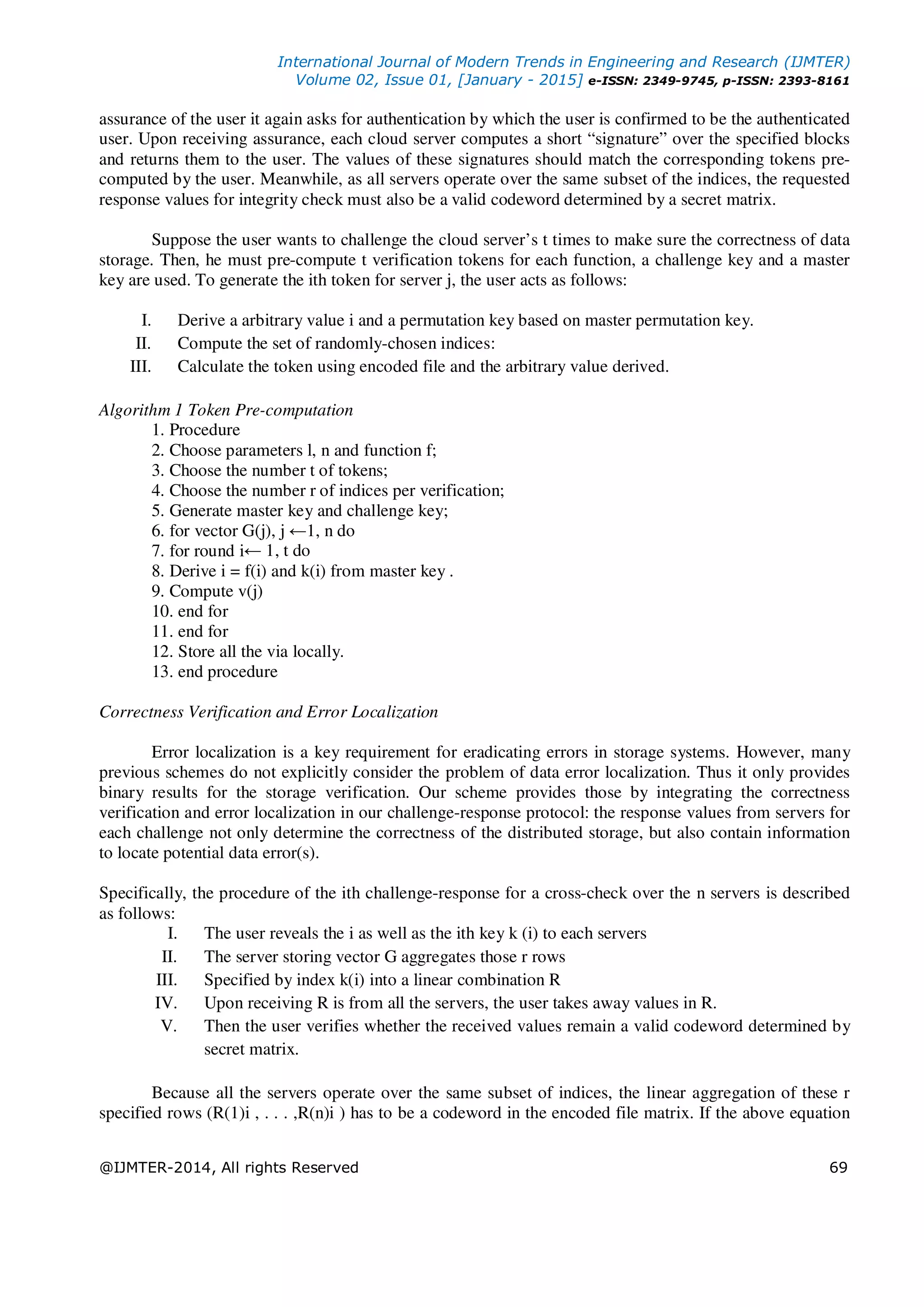 International Journal of Modern Trends in Engineering and Research (IJMTER)
Volume 02, Issue 01, [January - 2015] e-ISSN: 2349-9745, p-ISSN: 2393-8161
@IJMTER-2014, All rights Reserved 69
assurance of the user it again asks for authentication by which the user is confirmed to be the authenticated
user. Upon receiving assurance, each cloud server computes a short “signature” over the specified blocks
and returns them to the user. The values of these signatures should match the corresponding tokens pre-
computed by the user. Meanwhile, as all servers operate over the same subset of the indices, the requested
response values for integrity check must also be a valid codeword determined by a secret matrix.
Suppose the user wants to challenge the cloud server’s t times to make sure the correctness of data
storage. Then, he must pre-compute t verification tokens for each function, a challenge key and a master
key are used. To generate the ith token for server j, the user acts as follows:
I. Derive a arbitrary value i and a permutation key based on master permutation key.
II. Compute the set of randomly-chosen indices:
III. Calculate the token using encoded file and the arbitrary value derived.
Algorithm 1 Token Pre-computation
1. Procedure
2. Choose parameters l, n and function f;
3. Choose the number t of tokens;
4. Choose the number r of indices per verification;
5. Generate master key and challenge key;
6. for vector G(j), j ←1, n do
7. for round i← 1, t do
8. Derive i = f(i) and k(i) from master key .
9. Compute v(j)
10. end for
11. end for
12. Store all the via locally.
13. end procedure
Correctness Verification and Error Localization
Error localization is a key requirement for eradicating errors in storage systems. However, many
previous schemes do not explicitly consider the problem of data error localization. Thus it only provides
binary results for the storage verification. Our scheme provides those by integrating the correctness
verification and error localization in our challenge-response protocol: the response values from servers for
each challenge not only determine the correctness of the distributed storage, but also contain information
to locate potential data error(s).
Specifically, the procedure of the ith challenge-response for a cross-check over the n servers is described
as follows:
I. The user reveals the i as well as the ith key k (i) to each servers
II. The server storing vector G aggregates those r rows
III. Specified by index k(i) into a linear combination R
IV. Upon receiving R is from all the servers, the user takes away values in R.
V. Then the user verifies whether the received values remain a valid codeword determined by
secret matrix.
Because all the servers operate over the same subset of indices, the linear aggregation of these r
specified rows (R(1)i , . . . ,R(n)i ) has to be a codeword in the encoded file matrix. If the above equation
 