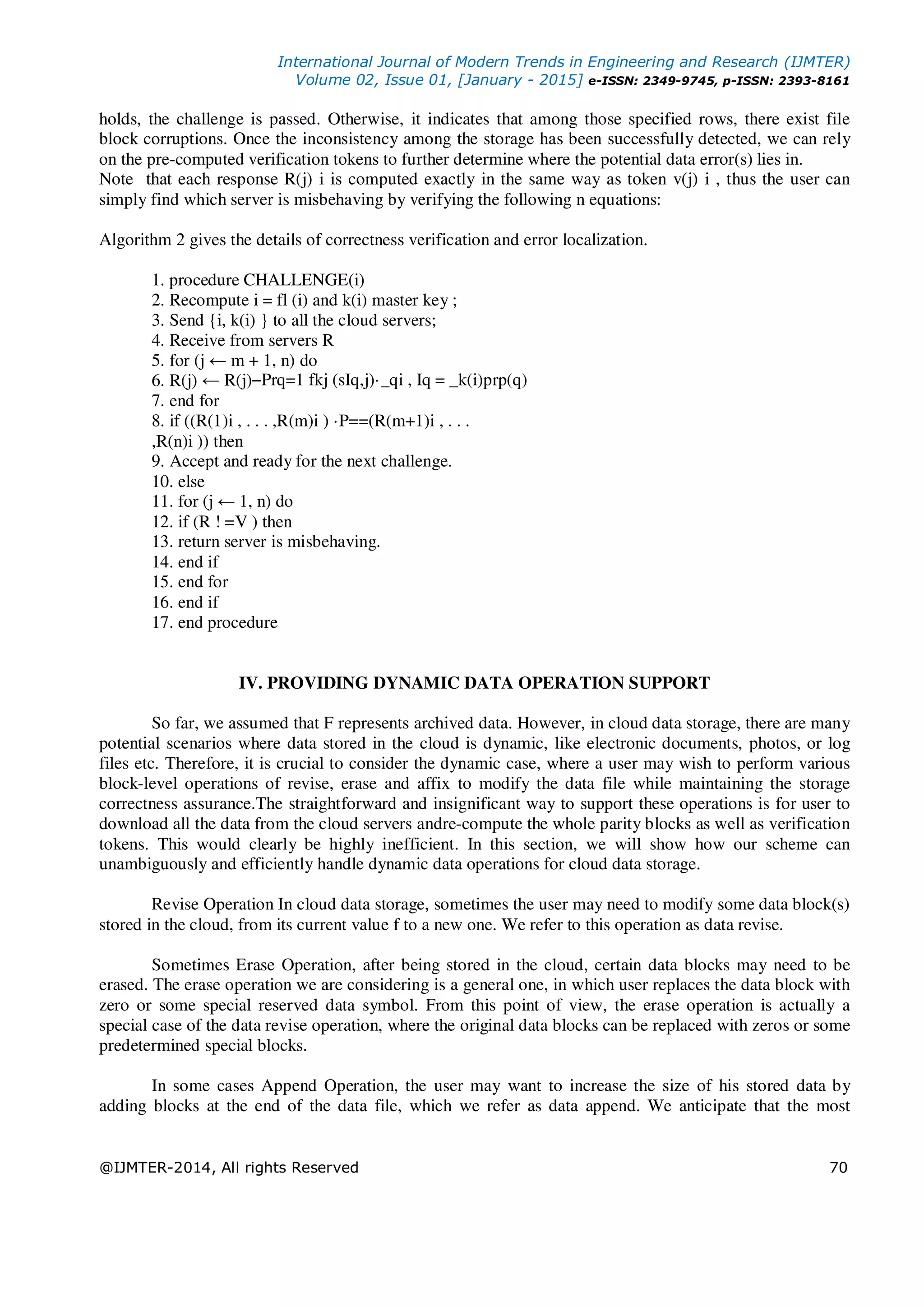 International Journal of Modern Trends in Engineering and Research (IJMTER)
Volume 02, Issue 01, [January - 2015] e-ISSN: 2349-9745, p-ISSN: 2393-8161
@IJMTER-2014, All rights Reserved 70
holds, the challenge is passed. Otherwise, it indicates that among those specified rows, there exist file
block corruptions. Once the inconsistency among the storage has been successfully detected, we can rely
on the pre-computed verification tokens to further determine where the potential data error(s) lies in.
Note that each response R(j) i is computed exactly in the same way as token v(j) i , thus the user can
simply find which server is misbehaving by verifying the following n equations:
Algorithm 2 gives the details of correctness verification and error localization.
1. procedure CHALLENGE(i)
2. Recompute i = fl (i) and k(i) master key ;
3. Send {i, k(i) } to all the cloud servers;
4. Receive from servers R
5. for (j ← m + 1, n) do
6. R(j) ← R(j)−Prq=1 fkj (sIq,j)·_qi , Iq = _k(i)prp(q)
7. end for
8. if ((R(1)i , . . . ,R(m)i ) ·P==(R(m+1)i , . . .
,R(n)i )) then
9. Accept and ready for the next challenge.
10. else
11. for (j ← 1, n) do
12. if (R ! =V ) then
13. return server is misbehaving.
14. end if
15. end for
16. end if
17. end procedure
IV. PROVIDING DYNAMIC DATA OPERATION SUPPORT
So far, we assumed that F represents archived data. However, in cloud data storage, there are many
potential scenarios where data stored in the cloud is dynamic, like electronic documents, photos, or log
files etc. Therefore, it is crucial to consider the dynamic case, where a user may wish to perform various
block-level operations of revise, erase and affix to modify the data file while maintaining the storage
correctness assurance.The straightforward and insignificant way to support these operations is for user to
download all the data from the cloud servers andre-compute the whole parity blocks as well as verification
tokens. This would clearly be highly inefficient. In this section, we will show how our scheme can
unambiguously and efficiently handle dynamic data operations for cloud data storage.
Revise Operation In cloud data storage, sometimes the user may need to modify some data block(s)
stored in the cloud, from its current value f to a new one. We refer to this operation as data revise.
Sometimes Erase Operation, after being stored in the cloud, certain data blocks may need to be
erased. The erase operation we are considering is a general one, in which user replaces the data block with
zero or some special reserved data symbol. From this point of view, the erase operation is actually a
special case of the data revise operation, where the original data blocks can be replaced with zeros or some
predetermined special blocks.
In some cases Append Operation, the user may want to increase the size of his stored data by
adding blocks at the end of the data file, which we refer as data append. We anticipate that the most
 